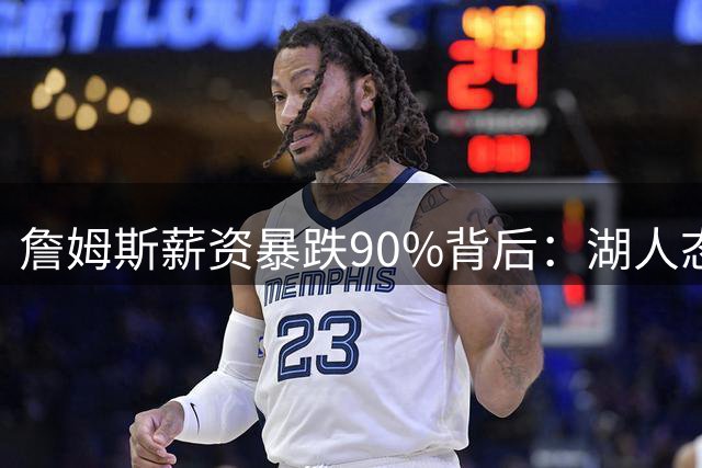 詹姆斯薪资暴跌90%背后：湖人态度转变与联盟格局重塑